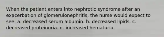 When the patient enters into nephrotic syndrome after an exacerbation of glomerulonephritis, the nurse would expect to see: a. decreased serum albumin. b. decreased lipids. c. decreased proteinuria. d. increased hematuria.