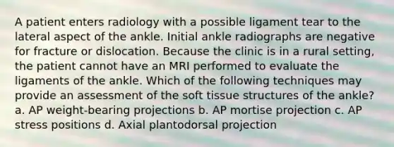 A patient enters radiology with a possible ligament tear to the lateral aspect of the ankle. Initial ankle radiographs are negative for fracture or dislocation. Because the clinic is in a rural setting, the patient cannot have an MRI performed to evaluate the ligaments of the ankle. Which of the following techniques may provide an assessment of the soft tissue structures of the ankle? a. AP weight-bearing projections b. AP mortise projection c. AP stress positions d. Axial plantodorsal projection