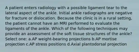 A patient enters radiology with a possible ligament tear to the lateral aspect of the ankle. Initial ankle radiographs are negative for fracture or dislocation. Because the clinic is in a rural setting, the patient cannot have an MRI performed to evaluate the ligaments of the ankle. Which of the following techniques may provide an assessment of the soft tissue structures of the ankle? Select one: a.AP weight-bearing projections b.AP mortise projection c.AP stress positions d.Axial plantodorsal projection