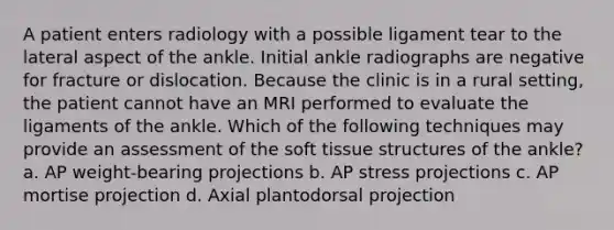 A patient enters radiology with a possible ligament tear to the lateral aspect of the ankle. Initial ankle radiographs are negative for fracture or dislocation. Because the clinic is in a rural setting, the patient cannot have an MRI performed to evaluate the ligaments of the ankle. Which of the following techniques may provide an assessment of the soft tissue structures of the ankle? a. AP weight-bearing projections b. AP stress projections c. AP mortise projection d. Axial plantodorsal projection