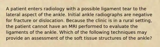 A patient enters radiology with a possible ligament tear to the lateral aspect of the ankle. Initial ankle radiographs are negative for fracture or dislocation. Because the clinic is in a rural setting, the patient cannot have an MRI performed to evaluate the ligaments of the ankle. Which of the following techniques may provide an assessment of the soft tissue structures of the ankle?