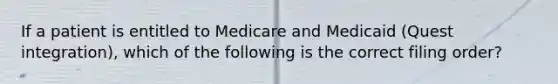 If a patient is entitled to Medicare and Medicaid (Quest integration), which of the following is the correct filing order?