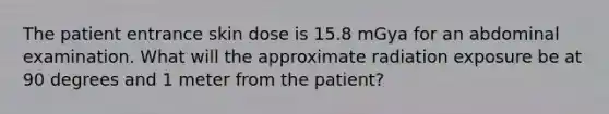 The patient entrance skin dose is 15.8 mGya for an abdominal examination. What will the approximate radiation exposure be at 90 degrees and 1 meter from the patient?