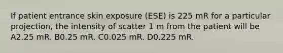 If patient entrance skin exposure (ESE) is 225 mR for a particular projection, the intensity of scatter 1 m from the patient will be A2.25 mR. B0.25 mR. C0.025 mR. D0.225 mR.