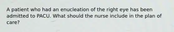 A patient who had an enucleation of the right eye has been admitted to PACU. What should the nurse include in the plan of care?