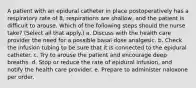 A patient with an epidural catheter in place postoperatively has a respiratory rate of 8, respirations are shallow, and the patient is difficult to arouse. Which of the following steps should the nurse take? (Select all that apply.) a. Discuss with the health care provider the need for a possible basal dose analgesic. b. Check the infusion tubing to be sure that it is connected to the epidural catheter. c. Try to arouse the patient and encourage deep breaths. d. Stop or reduce the rate of epidural infusion, and notify the health care provider. e. Prepare to administer naloxone per order.