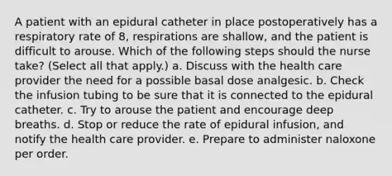 A patient with an epidural catheter in place postoperatively has a respiratory rate of 8, respirations are shallow, and the patient is difficult to arouse. Which of the following steps should the nurse take? (Select all that apply.) a. Discuss with the health care provider the need for a possible basal dose analgesic. b. Check the infusion tubing to be sure that it is connected to the epidural catheter. c. Try to arouse the patient and encourage deep breaths. d. Stop or reduce the rate of epidural infusion, and notify the health care provider. e. Prepare to administer naloxone per order.