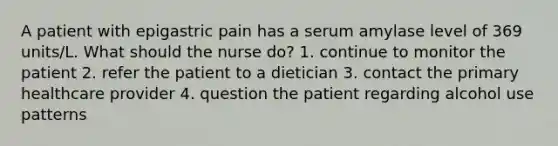 A patient with epigastric pain has a serum amylase level of 369 units/L. What should the nurse do? 1. continue to monitor the patient 2. refer the patient to a dietician 3. contact the primary healthcare provider 4. question the patient regarding alcohol use patterns