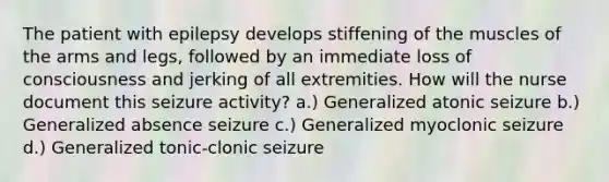 The patient with epilepsy develops stiffening of the muscles of the arms and legs, followed by an immediate loss of consciousness and jerking of all extremities. How will the nurse document this seizure activity? a.) Generalized atonic seizure b.) Generalized absence seizure c.) Generalized myoclonic seizure d.) Generalized tonic-clonic seizure