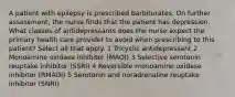 A patient with epilepsy is prescribed barbiturates. On further assessment, the nurse finds that the patient has depression. What classes of antidepressants does the nurse expect the primary health care provider to avoid when prescribing to this patient? Select all that apply. 1 Tricyclic antidepressant 2 Monoamine oxidase inhibitor (MAOI) 3 Selective serotonin reuptake inhibitor (SSRI) 4 Reversible monoamine oxidase inhibitor (RMAOI) 5 Serotonin and noradrenaline reuptake inhibitor (SNRI)