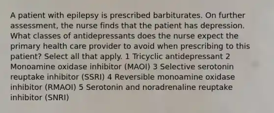 A patient with epilepsy is prescribed barbiturates. On further assessment, the nurse finds that the patient has depression. What classes of antidepressants does the nurse expect the primary health care provider to avoid when prescribing to this patient? Select all that apply. 1 Tricyclic antidepressant 2 Monoamine oxidase inhibitor (MAOI) 3 Selective serotonin reuptake inhibitor (SSRI) 4 Reversible monoamine oxidase inhibitor (RMAOI) 5 Serotonin and noradrenaline reuptake inhibitor (SNRI)