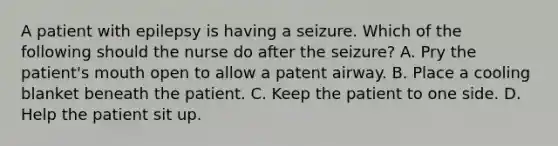 A patient with epilepsy is having a seizure. Which of the following should the nurse do after the seizure? A. Pry the patient's mouth open to allow a patent airway. B. Place a cooling blanket beneath the patient. C. Keep the patient to one side. D. Help the patient sit up.