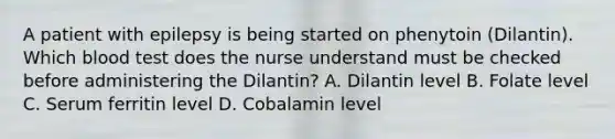 A patient with epilepsy is being started on phenytoin (Dilantin). Which blood test does the nurse understand must be checked before administering the Dilantin? A. Dilantin level B. Folate level C. Serum ferritin level D. Cobalamin level