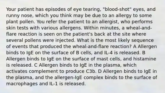 Your patient has episodes of eye tearing, "blood-shot" eyes, and runny nose, which you think may be due to an allergy to some plant pollen. You refer the patient to an allergist, who performs skin tests with various allergens. Within minutes, a wheal-and-flare reaction is seen on the patient's back at the site where several pollens were injected. What is the most likely sequence of events that produced the wheal-and-flare reaction? A Allergen binds to IgE on the surface of B cells, and IL-4 is released. B Allergen binds to IgE on the surface of mast cells, and histamine is released. C Allergen binds to IgE in the plasma, which activates complement to produce C3b. D Allergen binds to IgE in the plasma, and the allergen-IgE complex binds to the surface of macrophages and IL-1 is released.