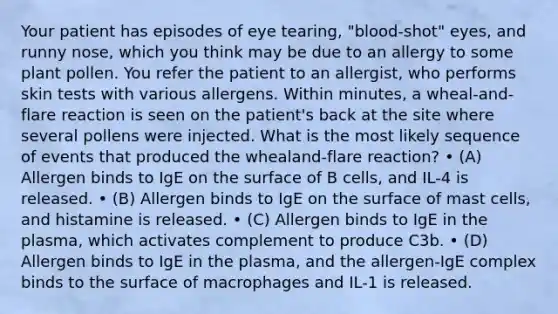 Your patient has episodes of eye tearing, "blood-shot" eyes, and runny nose, which you think may be due to an allergy to some plant pollen. You refer the patient to an allergist, who performs skin tests with various allergens. Within minutes, a wheal-and-flare reaction is seen on the patient's back at the site where several pollens were injected. What is the most likely sequence of events that produced the whealand-flare reaction? • (A) Allergen binds to IgE on the surface of B cells, and IL-4 is released. • (B) Allergen binds to IgE on the surface of mast cells, and histamine is released. • (C) Allergen binds to IgE in the plasma, which activates complement to produce C3b. • (D) Allergen binds to IgE in the plasma, and the allergen-IgE complex binds to the surface of macrophages and IL-1 is released.