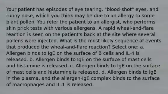 Your patient has episodes of eye tearing, "blood-shot" eyes, and runny nose, which you think may be due to an allergy to some plant pollen. You refer the patient to an allergist, who performs skin prick tests with various allergens. A rapid wheal-and-flare reaction is seen on the patient's back at the site where several pollens were injected. What is the most likely sequence of events that produced the wheal-and-flare reaction? Select one: a. Allergen binds to IgE on the surface of B cells and IL-4 is released. b. Allergen binds to IgE on the surface of mast cells and histamine is released. c. Allergen binds to IgE on the surface of mast cells and histamine is released. d. Allergen binds to IgE in the plasma, and the allergen-IgE complex binds to the surface of macrophages and IL-1 is released.