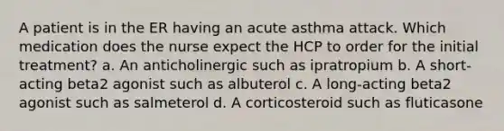 A patient is in the ER having an acute asthma attack. Which medication does the nurse expect the HCP to order for the initial treatment? a. An anticholinergic such as ipratropium b. A short-acting beta2 agonist such as albuterol c. A long-acting beta2 agonist such as salmeterol d. A corticosteroid such as fluticasone