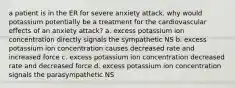 a patient is in the ER for severe anxiety attack. why would potassium potentially be a treatment for the cardiovascular effects of an anxiety attack? a. excess potassium ion concentration directly signals the sympathetic NS b. excess potassium ion concentration causes decreased rate and increased force c. excess potassium ion concentration decreased rate and decreased force d. excess potassium ion concentration signals the parasympathetic NS