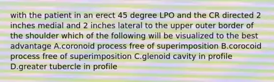 with the patient in an erect 45 degree LPO and the CR directed 2 inches medial and 2 inches lateral to the upper outer border of the shoulder which of the following will be visualized to the best advantage A.coronoid process free of superimposition B.corocoid process free of superimposition C.glenoid cavity in profile D.greater tubercle in profile