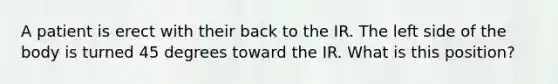 A patient is erect with their back to the IR. The left side of the body is turned 45 degrees toward the IR. What is this position?