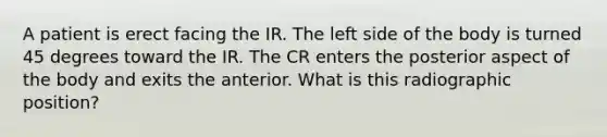 A patient is erect facing the IR. The left side of the body is turned 45 degrees toward the IR. The CR enters the posterior aspect of the body and exits the anterior. What is this radiographic position?