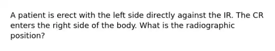 A patient is erect with the left side directly against the IR. The CR enters the right side of the body. What is the radiographic position?