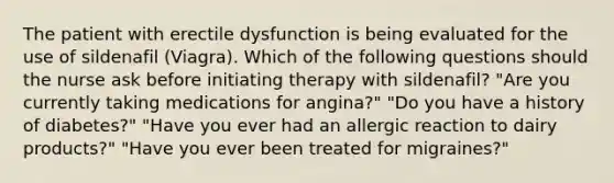 The patient with erectile dysfunction is being evaluated for the use of sildenafil (Viagra). Which of the following questions should the nurse ask before initiating therapy with sildenafil? "Are you currently taking medications for angina?" "Do you have a history of diabetes?" "Have you ever had an allergic reaction to dairy products?" "Have you ever been treated for migraines?"