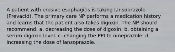 A patient with erosive esophagitis is taking lansoprazole (Prevacid). The primary care NP performs a medication history and learns that the patient also takes digoxin. The NP should recommend: a. decreasing the dose of digoxin. b. obtaining a serum digoxin level. c. changing the PPI to omeprazole. d. increasing the dose of lansoprazole.