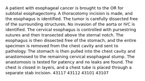 A patient with esophageal cancer is brought to the OR for subtotal esophagectomy. A thoracotomy incision is made, and the esophagus is identified. The tumor is carefully dissected free of the surrounding structures. No invasion of the aorta or IVC is identified. The cervical esophagus is controlled with pursestring sutures and then transected above the sternal notch. The esophagus is then dissected free of the stomach, and the entire specimen is removed from the chest cavity and sent to pathology. The stomach is then pulled into the chest cavity and anastomosed to the remaining cervical esophageal stump. The anastomosis is tested for patency and no leaks are found. The chest is closed in layers, and a chest tube is placed through a separate stab incision. 43117 43112 43101 43107