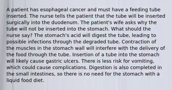 A patient has esophageal cancer and must have a feeding tube inserted. The nurse tells the patient that the tube will be inserted surgically into the duodenum. The patient's wife asks why the tube will not be inserted into the stomach. What should the nurse say? The stomach's acid will digest the tube, leading to possible infections through the degraded tube. Contraction of the muscles in the stomach wall will interfere with the delivery of the food through the tube. Insertion of a tube into the stomach will likely cause gastric ulcers. There is less risk for vomiting, which could cause complications. Digestion is also completed in the small intestines, so there is no need for the stomach with a liquid food diet.