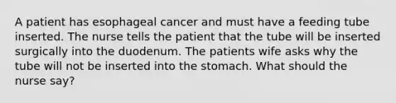 A patient has esophageal cancer and must have a feeding tube inserted. The nurse tells the patient that the tube will be inserted surgically into the duodenum. The patients wife asks why the tube will not be inserted into the stomach. What should the nurse say?