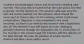 A patient has esophageal cancer and must have a feeding tube inserted. The nurse tells the patient that the tube will be inserted surgically into the duodenum. The patient's wife asks why the tube will not be inserted into the stomach. What should the nurse say? A) There is less risk for vomiting, which could cause complications. Digestion is also completed in the small intestines, so there is no need for the stomach with a liquid food diet. B) The stomach's acid will digest the tube, leading to possible infections through the degraded tube. C) Contraction of the muscles in the stomach wall will interfere with the delivery of the food through the tube. D) Insertion of a tube into the stomach will likely cause gastric ulcers.