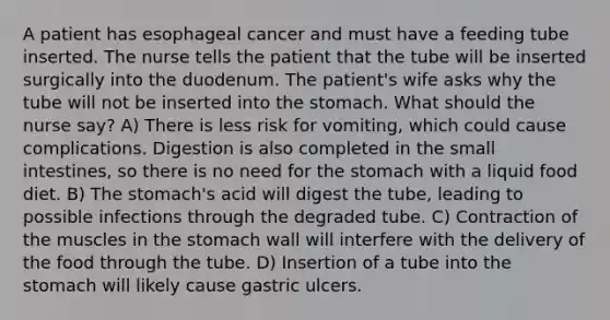 A patient has esophageal cancer and must have a feeding tube inserted. The nurse tells the patient that the tube will be inserted surgically into the duodenum. The patient's wife asks why the tube will not be inserted into the stomach. What should the nurse say? A) There is less risk for vomiting, which could cause complications. Digestion is also completed in the small intestines, so there is no need for the stomach with a liquid food diet. B) The stomach's acid will digest the tube, leading to possible infections through the degraded tube. C) Contraction of the muscles in the stomach wall will interfere with the delivery of the food through the tube. D) Insertion of a tube into the stomach will likely cause gastric ulcers.