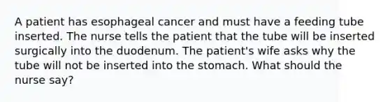 A patient has esophageal cancer and must have a feeding tube inserted. The nurse tells the patient that the tube will be inserted surgically into the duodenum. The patient's wife asks why the tube will not be inserted into the stomach. What should the nurse say?