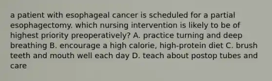 a patient with esophageal cancer is scheduled for a partial esophagectomy. which nursing intervention is likely to be of highest priority preoperatively? A. practice turning and deep breathing B. encourage a high calorie, high-protein diet C. brush teeth and mouth well each day D. teach about postop tubes and care