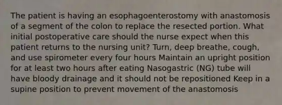 The patient is having an esophagoenterostomy with anastomosis of a segment of the colon to replace the resected portion. What initial postoperative care should the nurse expect when this patient returns to the nursing unit? Turn, deep breathe, cough, and use spirometer every four hours Maintain an upright position for at least two hours after eating Nasogastric (NG) tube will have bloody drainage and it should not be repositioned Keep in a supine position to prevent movement of the anastomosis