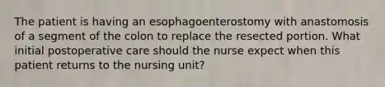 The patient is having an esophagoenterostomy with anastomosis of a segment of the colon to replace the resected portion. What initial postoperative care should the nurse expect when this patient returns to the nursing unit?