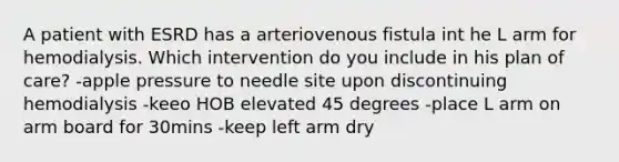 A patient with ESRD has a arteriovenous fistula int he L arm for hemodialysis. Which intervention do you include in his plan of care? -apple pressure to needle site upon discontinuing hemodialysis -keeo HOB elevated 45 degrees -place L arm on arm board for 30mins -keep left arm dry