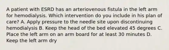 A patient with ESRD has an arteriovenous fistula in the left arm for hemodialysis. Which intervention do you include in his plan of care? A. Apply pressure to the needle site upon discontinuing hemodialysis B. Keep the head of the bed elevated 45 degrees C. Place the left arm on an arm board for at least 30 minutes D. Keep the left arm dry