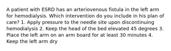 A patient with ESRD has an arteriovenous fistula in the left arm for hemodialysis. Which intervention do you include in his plan of care? 1. Apply pressure to the needle site upon discontinuing hemodialysis 2. Keep the head of the bed elevated 45 degrees 3. Place the left arm on an arm board for at least 30 minutes 4. Keep the left arm dry