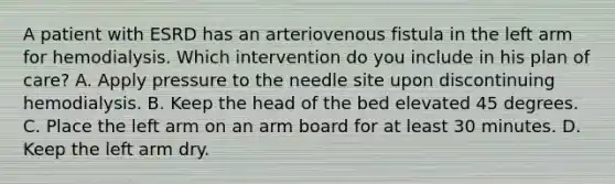 A patient with ESRD has an arteriovenous fistula in the left arm for hemodialysis. Which intervention do you include in his plan of care? A. Apply pressure to the needle site upon discontinuing hemodialysis. B. Keep the head of the bed elevated 45 degrees. C. Place the left arm on an arm board for at least 30 minutes. D. Keep the left arm dry.