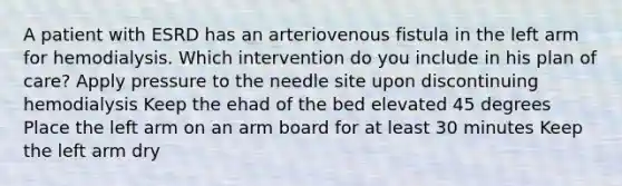 A patient with ESRD has an arteriovenous fistula in the left arm for hemodialysis. Which intervention do you include in his plan of care? Apply pressure to the needle site upon discontinuing hemodialysis Keep the ehad of the bed elevated 45 degrees Place the left arm on an arm board for at least 30 minutes Keep the left arm dry