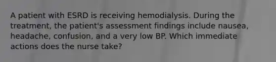 A patient with ESRD is receiving hemodialysis. During the treatment, the patient's assessment findings include nausea, headache, confusion, and a very low BP. Which immediate actions does the nurse take?