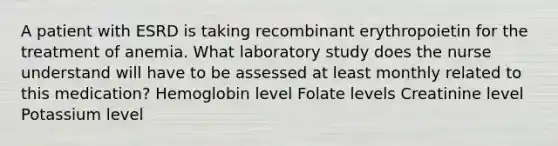 A patient with ESRD is taking recombinant erythropoietin for the treatment of anemia. What laboratory study does the nurse understand will have to be assessed at least monthly related to this medication? Hemoglobin level Folate levels Creatinine level Potassium level