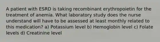 A patient with ESRD is taking recombinant erythropoietin for the treatment of anemia. What laboratory study does the nurse understand will have to be assessed at least monthly related to this medication? a) Potassium level b) Hemoglobin level c) Folate levels d) Creatinine level