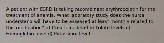 A patient with ESRD is taking recombinant erythropoietin for the treatment of anemia. What laboratory study does the nurse understand will have to be assessed at least monthly related to this medication? a) Creatinine level b) Folate levels c) Hemoglobin level d) Potassium level