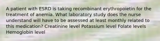 A patient with ESRD is taking recombinant erythropoietin for the treatment of anemia. What laboratory study does the nurse understand will have to be assessed at least monthly related to this medication? Creatinine level Potassium level Folate levels Hemoglobin level