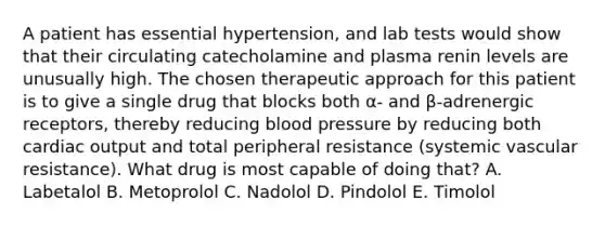 A patient has essential hypertension, and lab tests would show that their circulating catecholamine and plasma renin levels are unusually high. The chosen therapeutic approach for this patient is to give a single drug that blocks both α- and β-adrenergic receptors, thereby reducing blood pressure by reducing both cardiac output and total peripheral resistance (systemic vascular resistance). What drug is most capable of doing that? A. Labetalol B. Metoprolol C. Nadolol D. Pindolol E. Timolol