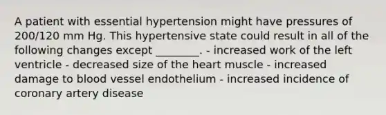 A patient with essential hypertension might have pressures of 200/120 mm Hg. This hypertensive state could result in all of the following changes except ________. - increased work of the left ventricle - decreased size of the heart muscle - increased damage to blood vessel endothelium - increased incidence of coronary artery disease