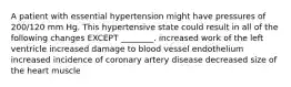 A patient with essential hypertension might have pressures of 200/120 mm Hg. This hypertensive state could result in all of the following changes EXCEPT ________. increased work of the left ventricle increased damage to blood vessel endothelium increased incidence of coronary artery disease decreased size of the heart muscle